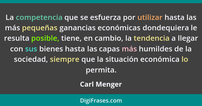 La competencia que se esfuerza por utilizar hasta las más pequeñas ganancias económicas dondequiera le resulta posible, tiene, en cambio... - Carl Menger