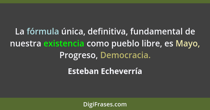 La fórmula única, definitiva, fundamental de nuestra existencia como pueblo libre, es Mayo, Progreso, Democracia.... - Esteban Echeverría