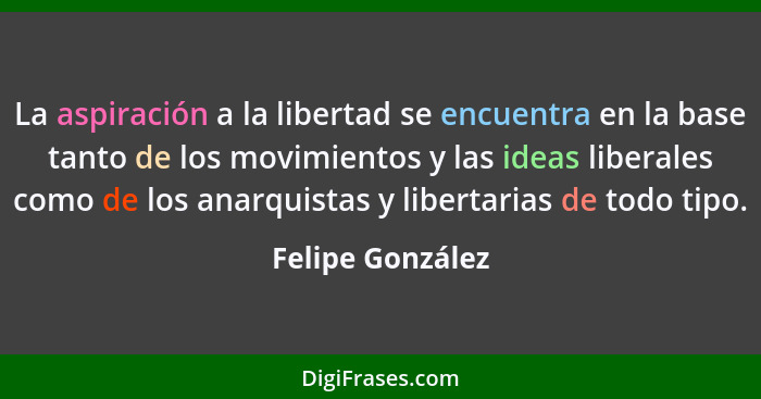 La aspiración a la libertad se encuentra en la base tanto de los movimientos y las ideas liberales como de los anarquistas y liberta... - Felipe González