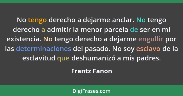 No tengo derecho a dejarme anclar. No tengo derecho a admitir la menor parcela de ser en mi existencia. No tengo derecho a dejarme engu... - Frantz Fanon