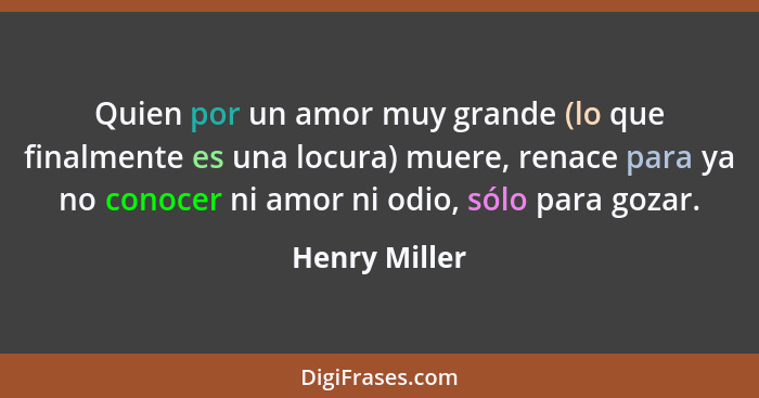 Quien por un amor muy grande (lo que finalmente es una locura) muere, renace para ya no conocer ni amor ni odio, sólo para gozar.... - Henry Miller