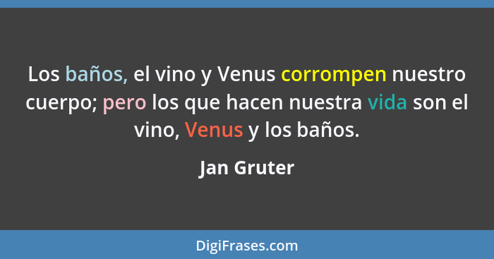 Los baños, el vino y Venus corrompen nuestro cuerpo; pero los que hacen nuestra vida son el vino, Venus y los baños.... - Jan Gruter