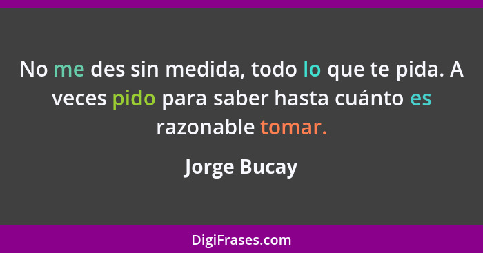 No me des sin medida, todo lo que te pida. A veces pido para saber hasta cuánto es razonable tomar.... - Jorge Bucay