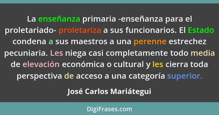 La enseñanza primaria -enseñanza para el proletariado- proletariza a sus funcionarios. El Estado condena a sus maestros a una... - José Carlos Mariátegui