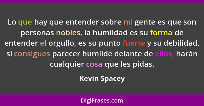 Lo que hay que entender sobre mi gente es que son personas nobles, la humildad es su forma de entender el orgullo, es su punto fuerte y... - Kevin Spacey