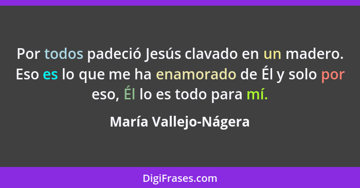 Por todos padeció Jesús clavado en un madero. Eso es lo que me ha enamorado de Él y solo por eso, Él lo es todo para mí.... - María Vallejo-Nágera