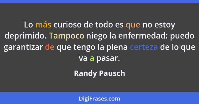 Lo más curioso de todo es que no estoy deprimido. Tampoco niego la enfermedad: puedo garantizar de que tengo la plena certeza de lo que... - Randy Pausch