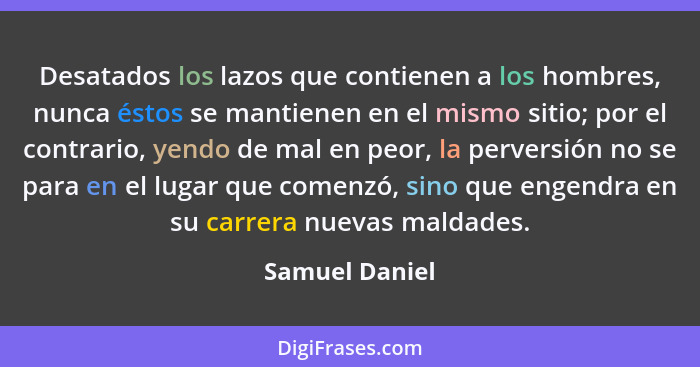 Desatados los lazos que contienen a los hombres, nunca éstos se mantienen en el mismo sitio; por el contrario, yendo de mal en peor, l... - Samuel Daniel