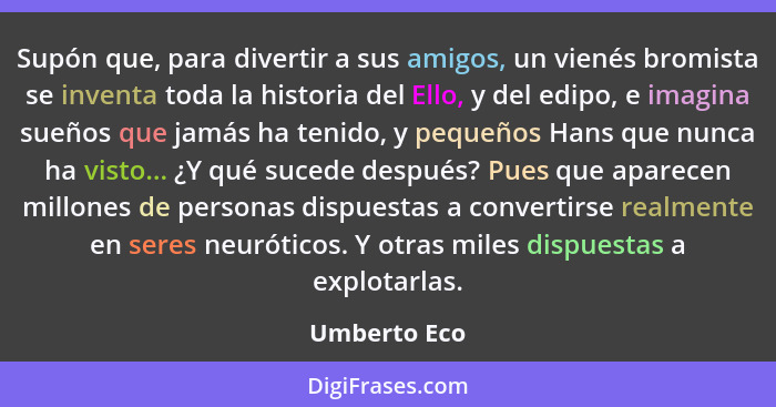 Supón que, para divertir a sus amigos, un vienés bromista se inventa toda la historia del Ello, y del edipo, e imagina sueños que jamás... - Umberto Eco