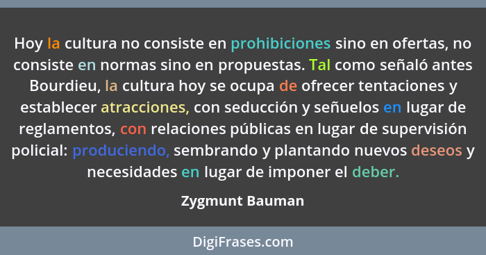 Hoy la cultura no consiste en prohibiciones sino en ofertas, no consiste en normas sino en propuestas. Tal como señaló antes Bourdieu... - Zygmunt Bauman