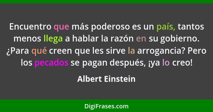 Encuentro que más poderoso es un país, tantos menos llega a hablar la razón en su gobierno. ¿Para qué creen que les sirve la arrogan... - Albert Einstein