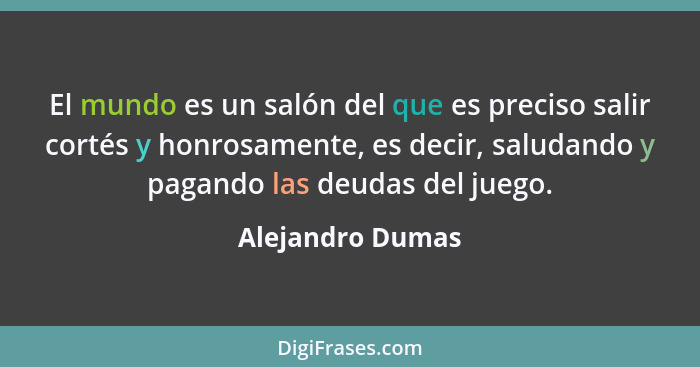 El mundo es un salón del que es preciso salir cortés y honrosamente, es decir, saludando y pagando las deudas del juego.... - Alejandro Dumas