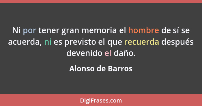 Ni por tener gran memoria el hombre de sí se acuerda, ni es previsto el que recuerda después devenido el daño.... - Alonso de Barros
