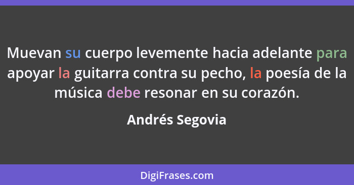 Muevan su cuerpo levemente hacia adelante para apoyar la guitarra contra su pecho, la poesía de la música debe resonar en su corazón.... - Andrés Segovia