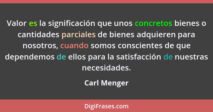 Valor es la significación que unos concretos bienes o cantidades parciales de bienes adquieren para nosotros, cuando somos conscientes d... - Carl Menger