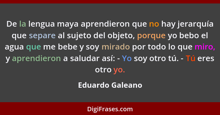 De la lengua maya aprendieron que no hay jerarquía que separe al sujeto del objeto, porque yo bebo el agua que me bebe y soy mirado... - Eduardo Galeano