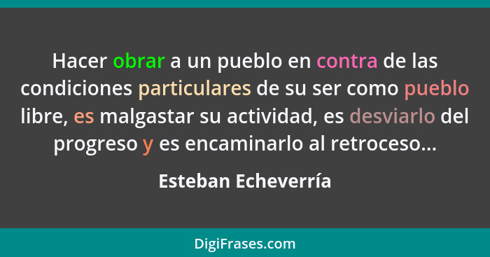 Hacer obrar a un pueblo en contra de las condiciones particulares de su ser como pueblo libre, es malgastar su actividad, es desv... - Esteban Echeverría