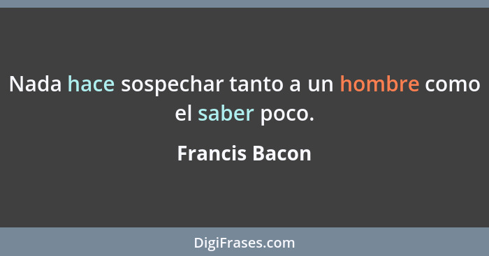 Nada hace sospechar tanto a un hombre como el saber poco.... - Francis Bacon