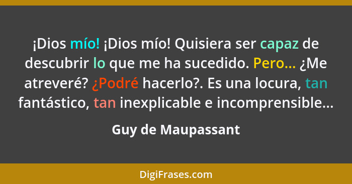 ¡Dios mío! ¡Dios mío! Quisiera ser capaz de descubrir lo que me ha sucedido. Pero... ¿Me atreveré? ¿Podré hacerlo?. Es una locura,... - Guy de Maupassant