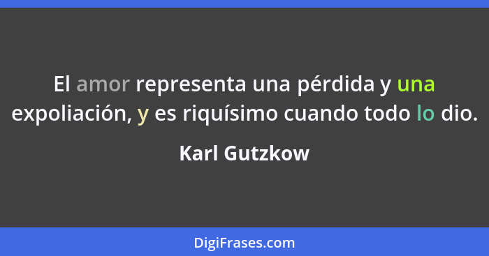 El amor representa una pérdida y una expoliación, y es riquísimo cuando todo lo dio.... - Karl Gutzkow