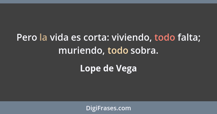 Pero la vida es corta: viviendo, todo falta; muriendo, todo sobra.... - Lope de Vega