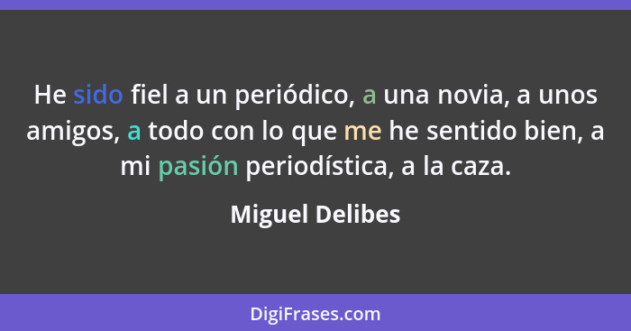 He sido fiel a un periódico, a una novia, a unos amigos, a todo con lo que me he sentido bien, a mi pasión periodística, a la caza.... - Miguel Delibes