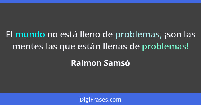 El mundo no está lleno de problemas, ¡son las mentes las que están llenas de problemas!... - Raimon Samsó