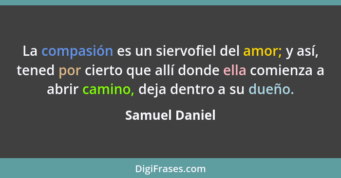 La compasión es un siervofiel del amor; y así, tened por cierto que allí donde ella comienza a abrir camino, deja dentro a su dueño.... - Samuel Daniel