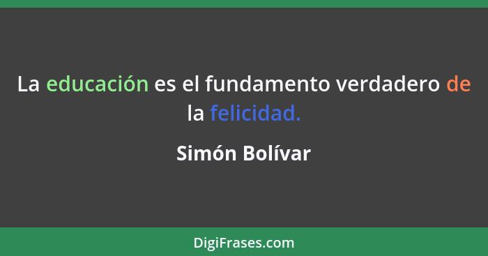 La educación es el fundamento verdadero de la felicidad.... - Simón Bolívar