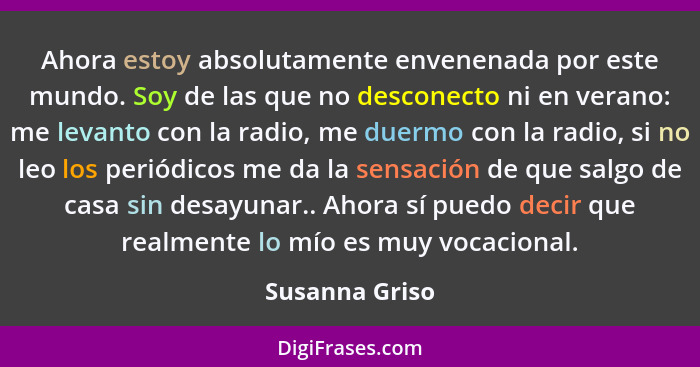 Ahora estoy absolutamente envenenada por este mundo. Soy de las que no desconecto ni en verano: me levanto con la radio, me duermo con... - Susanna Griso