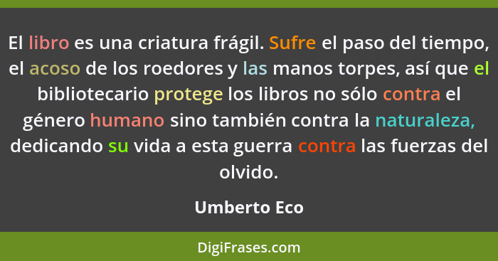 El libro es una criatura frágil. Sufre el paso del tiempo, el acoso de los roedores y las manos torpes, así que el bibliotecario protege... - Umberto Eco