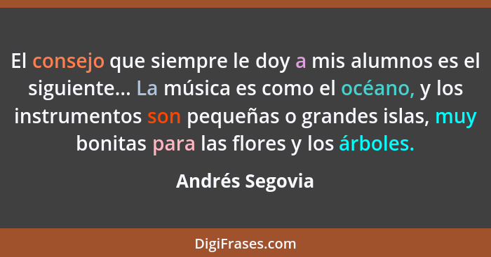 El consejo que siempre le doy a mis alumnos es el siguiente... La música es como el océano, y los instrumentos son pequeñas o grandes... - Andrés Segovia