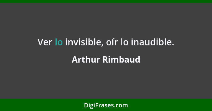 Ver lo invisible, oír lo inaudible.... - Arthur Rimbaud