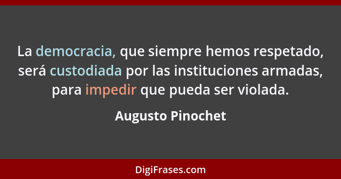 La democracia, que siempre hemos respetado, será custodiada por las instituciones armadas, para impedir que pueda ser violada.... - Augusto Pinochet