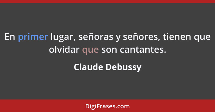 En primer lugar, señoras y señores, tienen que olvidar que son cantantes.... - Claude Debussy