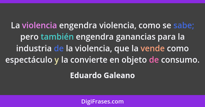 La violencia engendra violencia, como se sabe; pero también engendra ganancias para la industria de la violencia, que la vende como... - Eduardo Galeano