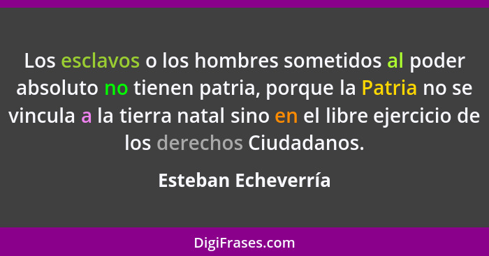 Los esclavos o los hombres sometidos al poder absoluto no tienen patria, porque la Patria no se vincula a la tierra natal sino en... - Esteban Echeverría