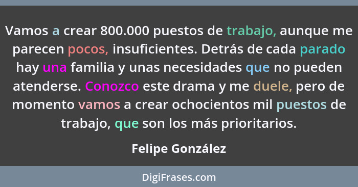 Vamos a crear 800.000 puestos de trabajo, aunque me parecen pocos, insuficientes. Detrás de cada parado hay una familia y unas neces... - Felipe González
