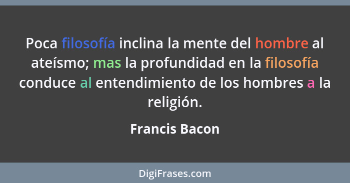 Poca filosofía inclina la mente del hombre al ateísmo; mas la profundidad en la filosofía conduce al entendimiento de los hombres a la... - Francis Bacon