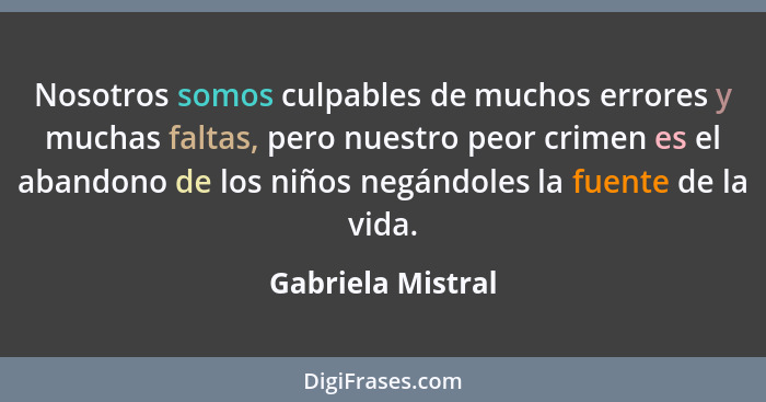 Nosotros somos culpables de muchos errores y muchas faltas, pero nuestro peor crimen es el abandono de los niños negándoles la fuen... - Gabriela Mistral