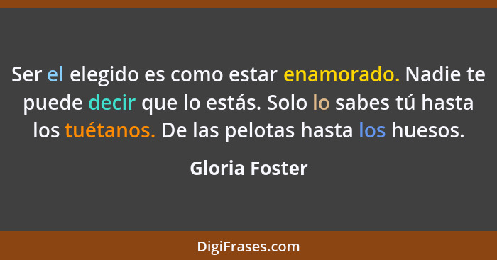 Ser el elegido es como estar enamorado. Nadie te puede decir que lo estás. Solo lo sabes tú hasta los tuétanos. De las pelotas hasta l... - Gloria Foster