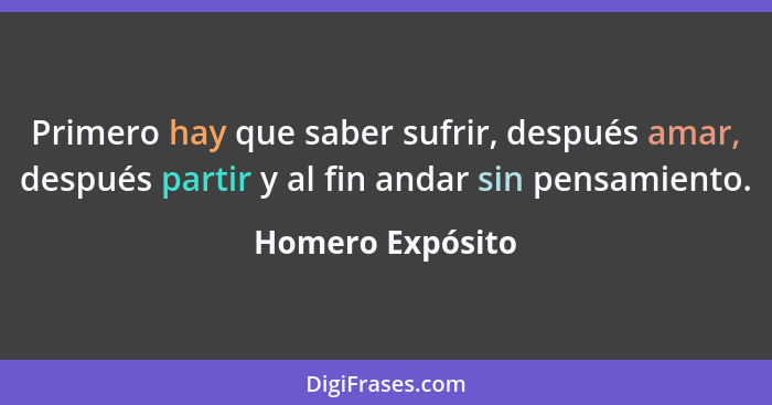 Primero hay que saber sufrir, después amar, después partir y al fin andar sin pensamiento.... - Homero Expósito