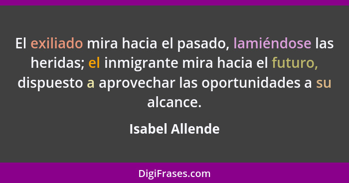 El exiliado mira hacia el pasado, lamiéndose las heridas; el inmigrante mira hacia el futuro, dispuesto a aprovechar las oportunidade... - Isabel Allende