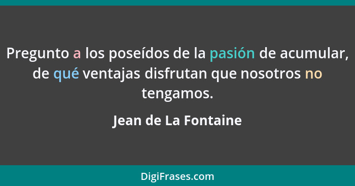 Pregunto a los poseídos de la pasión de acumular, de qué ventajas disfrutan que nosotros no tengamos.... - Jean de La Fontaine