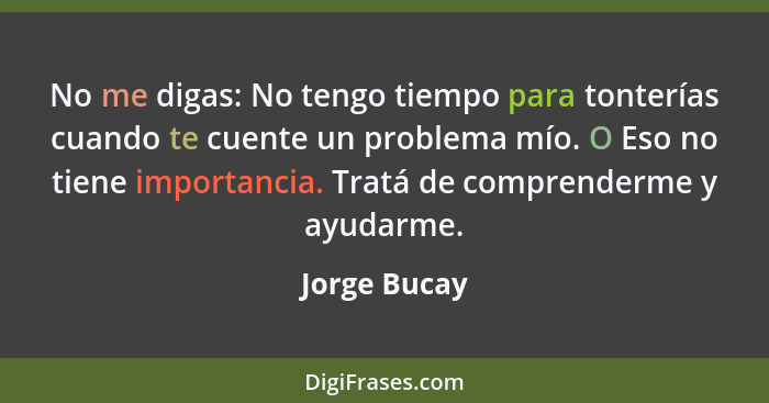 No me digas: No tengo tiempo para tonterías cuando te cuente un problema mío. O Eso no tiene importancia. Tratá de comprenderme y ayudar... - Jorge Bucay