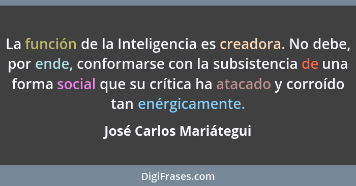 La función de la Inteligencia es creadora. No debe, por ende, conformarse con la subsistencia de una forma social que su crít... - José Carlos Mariátegui