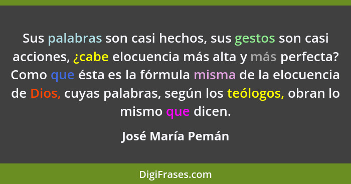 Sus palabras son casi hechos, sus gestos son casi acciones, ¿cabe elocuencia más alta y más perfecta? Como que ésta es la fórmula m... - José María Pemán