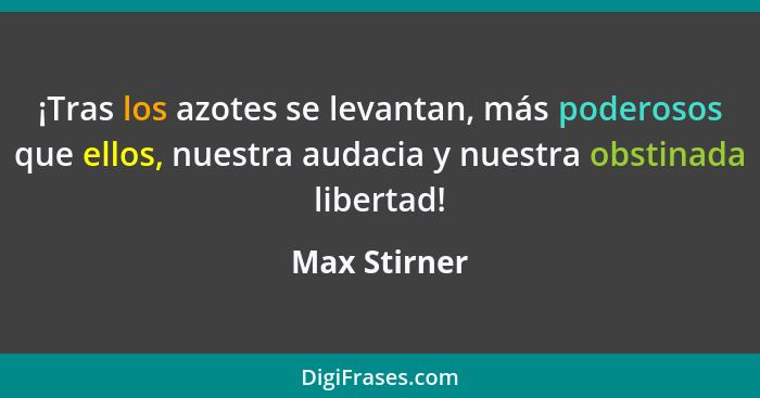 ¡Tras los azotes se levantan, más poderosos que ellos, nuestra audacia y nuestra obstinada libertad!... - Max Stirner