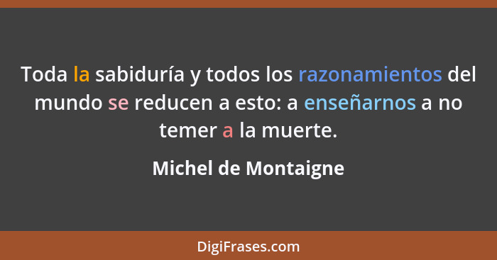 Toda la sabiduría y todos los razonamientos del mundo se reducen a esto: a enseñarnos a no temer a la muerte.... - Michel de Montaigne