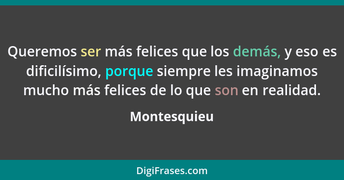 Queremos ser más felices que los demás, y eso es dificilísimo, porque siempre les imaginamos mucho más felices de lo que son en realidad... - Montesquieu